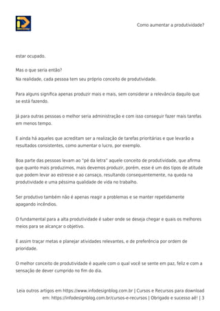 Como aumentar a produtividade?
Leia outros artigos em https://www.infodesignblog.com.br | Cursos e Recursos para download
em: https://infodesignblog.com.br/cursos-e-recursos | Obrigado e sucesso aê! | 3
estar ocupado.
Mas o que seria então?
Na realidade, cada pessoa tem seu próprio conceito de produtividade.
Para alguns signiﬁca apenas produzir mais e mais, sem considerar a relevância daquilo que
se está fazendo.
Já para outras pessoas o melhor seria administração e com isso conseguir fazer mais tarefas
em menos tempo.
E ainda há aqueles que acreditam ser a realização de tarefas prioritárias e que levarão a
resultados consistentes, como aumentar o lucro, por exemplo.
Boa parte das pessoas levam ao “pé da letra” aquele conceito de produtividade, que aﬁrma
que quanto mais produzimos, mais devemos produzir, porém, esse é um dos tipos de atitude
que podem levar ao estresse e ao cansaço, resultando consequentemente, na queda na
produtividade e uma péssima qualidade de vida no trabalho.
Ser produtivo também não é apenas reagir a problemas e se manter repetidamente
apagando incêndios.
O fundamental para a alta produtividade é saber onde se deseja chegar e quais os melhores
meios para se alcançar o objetivo.
E assim traçar metas e planejar atividades relevantes, e de preferência por ordem de
prioridade.
O melhor conceito de produtividade é aquele com o qual você se sente em paz, feliz e com a
sensação de dever cumprido no ﬁm do dia.
 