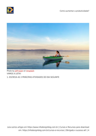 Como aumentar a produtividade?
Leia outros artigos em https://www.infodesignblog.com.br | Cursos e Recursos para download
em: https://infodesignblog.com.br/cursos-e-recursos | Obrigado e sucesso aê! | 4
Photo by Jeﬀ Isaak on Unsplash
VAMOS A LISTA!
1. ESCREVA AS 3 PRINCIPAIS ATIVIDADES DO DIA SEGUINTE
 