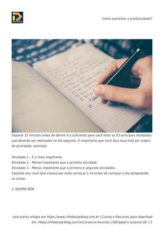 Como aumentar a produtividade?
Leia outros artigos em https://www.infodesignblog.com.br | Cursos e Recursos para download
em: https://infodesignblog.com.br/cursos-e-recursos | Obrigado e sucesso aê! | 5
Separar 15 minutos antes de dormir é o suﬁciente para você listar as 03 principais atividades
que deverão ser realizadas no dia seguinte. É importante que você faça essa lista por ordem
de prioridade, exemplo:
Atividade 1 – É a mais importante
Atividade 2 – Menos importante que a primeira atividade.
Atividade 3 – Menos importante que a primeira e segunda atividades.
Fazendo isso você terá clareza por onde começar e irá evitar de começar o dia atropelando
as coisas.
2. DURMA BEM
 