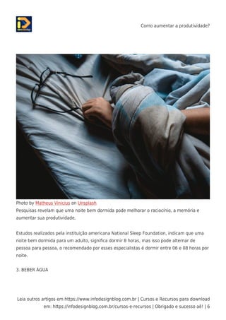 Como aumentar a produtividade?
Leia outros artigos em https://www.infodesignblog.com.br | Cursos e Recursos para download
em: https://infodesignblog.com.br/cursos-e-recursos | Obrigado e sucesso aê! | 6
Photo by Matheus Vinicius on Unsplash
Pesquisas revelam que uma noite bem dormida pode melhorar o raciocínio, a memória e
aumentar sua produtividade.
Estudos realizados pela instituição americana National Sleep Foundation, indicam que uma
noite bem dormida para um adulto, signiﬁca dormir 8 horas, mas isso pode alternar de
pessoa para pessoa, o recomendado por esses especialistas é dormir entre 06 e 08 horas por
noite.
3. BEBER ÁGUA
 