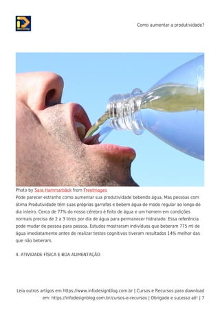 Como aumentar a produtividade?
Leia outros artigos em https://www.infodesignblog.com.br | Cursos e Recursos para download
em: https://infodesignblog.com.br/cursos-e-recursos | Obrigado e sucesso aê! | 7
Photo by Sara Hammarbäck from FreeImages
Pode parecer estranho como aumentar sua produtividade bebendo água, Mas pessoas com
ótima Produtividade têm suas próprias garrafas e bebem água de modo regular ao longo do
dia inteiro. Cerca de 77% do nosso cérebro é feito de água e um homem em condições
normais precisa de 2 a 3 litros por dia de água para permanecer hidratado. Essa referência
pode mudar de pessoa para pessoa. Estudos mostraram indivíduos que beberam 775 ml de
água imediatamente antes de realizar testes cognitivos tiveram resultados 14% melhor das
que não beberam.
4. ATIVIDADE FÍSICA E BOA ALIMENTAÇÃO
 