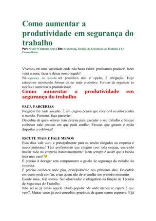 Como aumentar a
produtividade em segurança do
trabalho
Por: Nestor Waldhelm Neto | Em: Segurança, Técnico de Segurança do Trabalho | 14
Comentários
Vivemos em uma sociedade onde não basta existir, precisamos produzir, fazer
valer a pena, fazer e deixar nosso legado!
Na segurança do trabalho ser produtivo não é opção, é obrigação. Hoje
estaremos mostrando formas de ser mais produtivo. Formas de organizar as
tarefas e aumentar a produtividade.
Como aumentar a produtividade em
segurança do trabalho
FAÇA PARCERIAS
Ninguém faz nada sozinho. É um engano pensar que você está sozinho contra
o mundo. Portanto, faça parcerias!
Descubra de quais setores mais precisa para executar o seu trabalho e busque
conhecer nele pessoas em que pode confiar. Pessoas que gostam e estão
dispostas a colaborar!
ESCUTE MAIS E FALE MENOS
Essa dica vale ouro e principalmente para os recém chegados na empresa é
importantíssima! Têm profissionais que chegam com toda energia, querendo
mudar tudo na empresa instantaneamente! Nem sempre é assim que a banda
toca meu caro!
É preciso ir devagar sem comprometer a gestão de segurança do trabalho da
empresa.
É preciso conhecer onde pisa, principalmente nos primeiros dias. Descobrir
em quem pode confiar, e em quem não deve confiar em primeiro momento.
Escute mais, fale menos. Ser observador é obrigatório na função de Técnico
de Segurança do Trabalho.
Não sei se já ouviu aquele ditado popular “de onde menos se espera é que
vem”. Muitas vezes já ouvi conselhos preciosos de quem menos esperava. E já
 