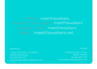 twitter / meetthewalkers
 facebook / fans page / meetthewalkers
    youtube / user / meetthewalkers
        Web / meetthewalkers.net


Barcelona                                            Madrid
Aribau 230-240 / 6º planta            Velázquez 46 / 4º izq.
08006 Barcelona                               28001 Madrid
Tel.902 907 772                             Tel.902 907 772
barcelona@meetthewalkers.net   madrid@meetthewalkers.net
 