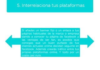5. Interrelaciona tus plataformas




  Si añades un banner ﬁjo o un enlace a tus
  páginas habituales de la marca o empresa
  dando a conocer tu página de facebook y
  las ventajas de ser fan, es posible que
  consigas que un buen puñado de tus
  clientes actuales online decidan seguirte en
  facebook. Además crearás tráﬁco entre tus
  propias plataformas online. Y todo por un
  coste casi nulo.
 