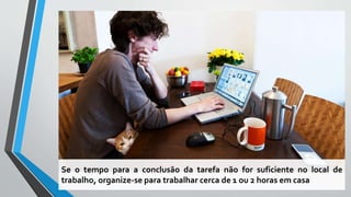 Se o tempo para a conclusão da tarefa não for suficiente no local de
trabalho, organize-se para trabalhar cerca de 1 ou 2 horas em casa
 