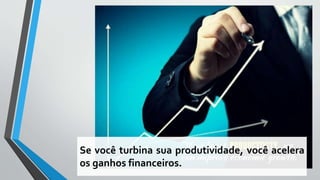 Se você turbina sua produtividade, você acelera
os ganhos financeiros.
 