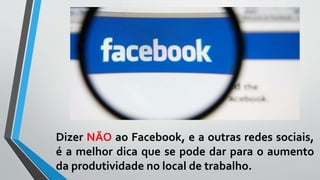 Dizer NÃO ao Facebook, e a outras redes sociais,
é a melhor dica que se pode dar para o aumento
da produtividade no local de trabalho.
 