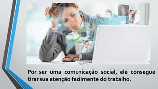 Por ser uma comunicação social, ele consegue
tirar sua atenção facilmente do trabalho.
 