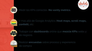 Medir los KPIs correctos. No vanity metrics.
Ir mas allá de Google Analytics: Heat maps, scroll maps,
confetti, etc.
Trabajar con dashboards online que mezcle KPIs webs y
de negocio.
Realizar encuestas sobre proceso y experiencia
de compra.
 
