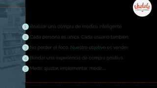 1 Realizar una compra de medios inteligente.
2 Cada persona es única. Cada usuario también.
3 No perder el foco. Nuestro objetivo es vender.
4 Brindar una experiencia de compra positiva.
5 Medir, ajustar, implementar, medir…
 