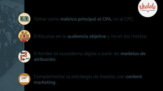 Tomar como métrica principal el CPA, no el CPC.
Enfocarse en la audiencia objetivo y no en los medios.
Entender el ecosistema digital a partir de modelos de
atribución.
Complementar la estrategia de medios con content
marketing.
COMPRAR
COMPRAR
 