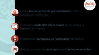 Utilizar herramientas de personalización onsite:
Localización, clima, etc.
Desarrollar contenido diferenciado de acuerdo a la
keyword de ingreso.
Implementar campañas de reactivación de clientes.
Realizar acciones de recompra para clientes recurrentes.
 