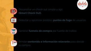 Desarrollar un check out simple y ágil
(Smart Check Out).
Detectar y optimizar posibles puntos de fuga de usuarios.
Generar funnels de compra por fuente de tráfico.
Brindar contenido e información relevante para decidir
la compra.
COMPRAR
 