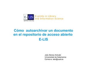 Cómo  autoarchivar un documento en el repositorio de acceso abierto  E-LIS Julio Alonso Arévalo Universidad de Salamanca Correo-e: alar@usal.es 