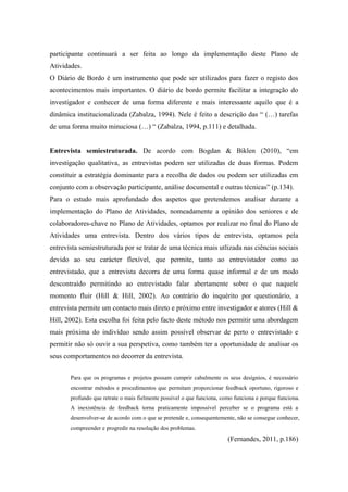 participante continuará a ser feita ao longo da implementação deste Plano de
Atividades.
O Diário de Bordo é um instrumento que pode ser utilizados para fazer o registo dos
acontecimentos mais importantes. O diário de bordo permite facilitar a integração do
investigador e conhecer de uma forma diferente e mais interessante aquilo que é a
dinâmica institucionalizada (Zabalza, 1994). Nele é feito a descrição das “ (…) tarefas
de uma forma muito minuciosa (…) “ (Zabalza, 1994, p.111) e detalhada.
Entrevista semiestruturada. De acordo com Bogdan & Biklen (2010), “em
investigação qualitativa, as entrevistas podem ser utilizadas de duas formas. Podem
constituir a estratégia dominante para a recolha de dados ou podem ser utilizadas em
conjunto com a observação participante, análise documental e outras técnicas” (p.134).
Para o estudo mais aprofundado dos aspetos que pretendemos analisar durante a
implementação do Plano de Atividades, nomeadamente a opinião dos seniores e de
colaboradores-chave no Plano de Atividades, optamos por realizar no final do Plano de
Atividades uma entrevista. Dentro dos vários tipos de entrevista, optamos pela
entrevista semiestruturada por se tratar de uma técnica mais utlizada nas ciências sociais
devido ao seu carácter flexível, que permite, tanto ao entrevistador como ao
entrevistado, que a entrevista decorra de uma forma quase informal e de um modo
descontraído permitindo ao entrevistado falar abertamente sobre o que naquele
momento fluir (Hill & Hill, 2002). Ao contrário do inquérito por questionário, a
entrevista permite um contacto mais direto e próximo entre investigador e atores (Hill &
Hill, 2002). Esta escolha foi feita pelo facto deste método nos permitir uma abordagem
mais próxima do indivíduo sendo assim possível observar de perto o entrevistado e
permitir não só ouvir a sua perspetiva, como também ter a oportunidade de analisar os
seus comportamentos no decorrer da entrevista.
Para que os programas e projetos possam cumprir cabalmente os seus desígnios, é necessário
encontrar métodos e procedimentos que permitam proporcionar feedback oportuno, rigoroso e
profundo que retrate o mais fielmente possível o que funciona, como funciona e porque funciona.
A inexistência de feedback torna praticamente impossível perceber se o programa está a
desenvolver-se de acordo com o que se pretende e, consequentemente, não se consegue conhecer,
compreender e progredir na resolução dos problemas.
(Fernandes, 2011, p.186)
 