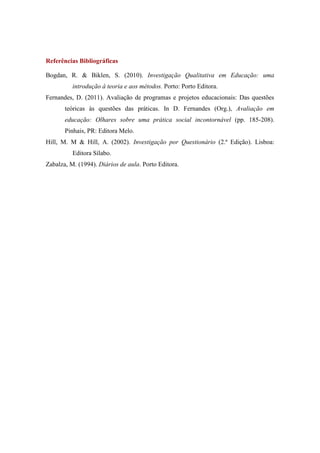 Referências Bibliográficas
Bogdan, R. & Biklen, S. (2010). Investigação Qualitativa em Educação: uma
introdução à teoria e aos métodos. Porto: Porto Editora.
Fernandes, D. (2011). Avaliação de programas e projetos educacionais: Das questões
teóricas às questões das práticas. In D. Fernandes (Org.), Avaliação em
educação: Olhares sobre uma prática social incontornável (pp. 185-208).
Pinhais, PR: Editora Melo.
Hill, M. M & Hill, A. (2002). Investigação por Questionário (2.ª Edição). Lisboa:
Editora Sílabo.
Zabalza, M. (1994). Diários de aula. Porto Editora.
 