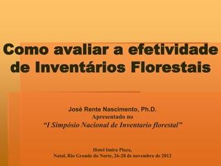Como avaliar a efetividade
de Inventários Florestais
José Rente Nascimento, Ph.D.
Apresentado no

“I Simpósio Nacional de Inventario florestal”

Hotel Imira Plaza,
Natal, Rio Grande do Norte, 26-28 de novembro de 2012

 