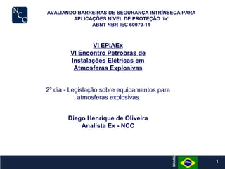 1
VI EPIAEx
VI Encontro Petrobras de
Instalações Elétricas em
Atmosferas Explosivas
AVALIANDO BARREIRAS DE SEGURANÇA INTRÍNSECA PARA
APLICAÇÕES NÍVEL DE PROTEÇÃO ‘ia‘
ABNT NBR IEC 60079-11
BRASIL
BRASIL
1
2º dia - Legislação sobre equipamentos para
atmosferas explosivas
Diego Henrique de Oliveira
Analista Ex - NCC
 