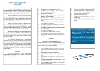  A página tem um aspeto agradável à vista?
 Os efeitos visuais valorizam a página a página ou
servem apenas como distração?
 É fácil navegar na página?
 Se fores navegar na página existe uma forma de re-
gressares à primeira página?
 Existe coerência na utilização de estilos de texto,
cores, tipo, e tamanho a letra em todas as páginas do
sítio?
 As imagens têm um tamanho adequado, são facil-
mente legíveis e carregadas?
 As imagens acrescentam informação ou são mera-
mente ilustrativas?
 As imagens serão originais ou foram modificadas pelo
autor da página?
 As imagens têm legendas?
 As imagens têm identificação do seu autor?
 O tipo e o tamanho da letra são facilmente legíveis?
 A cor da letra proporciona um bom contraste com o
fundo?
CONTEÚDO
O conteúdo é a informação que encontras
na página (em forma de texto ou multimédia) e é aquilo que
é mais importante avaliar. Para averiguares a sua qualidade,
procura resposta para as seguintes questões:
 O título da página indica claramente o seu conteúdo?
 O propósito da página está indicado na página princi-
pal?
 A informação na página está atualizada?
 Informação atualizada é relevante para o teu traba-
lho?
 A informação que a página tem é útil para o teu tra-
balho?
 O autor apresenta alguma informação com a qual
não estás de acordo?
 O autor da página apresenta alguma informação que
pensas que está errada?
 Parte da informação contradiz informação
que encontraste noutro sítio? (Procura con-
frontá-la com a que existe, por exemplo,
numa enciclopédia da biblioteca).
 É indicada uma bibliografia?
 A página tem hiperligações para outra boa
informação?
 Terias obtido mais informação numa enciclo-
pédia?
A Internet foi concebida para permitir a troca ilimi-
tada de informação. Contudo, não existem regras ou procedi-
mentos que regulamentem o tipo ou a qualidade da informa-
ção que uma pessoa ou entidade pode colocar na Internet.
As páginas Web podem conter informação baseada
em factos, opiniões, dados, ideias, publicidade, autopromo-
ção, ou fins comerciais. Qualquer pessoa que consiga criar a
sua própria página ou que possa pagar a alguém para a criar
pode colocar informação na Internet.
Quando compramos livros para a biblioteca, sabe-
mos que estes foram previamente avaliados por meio d e sis-
temas de revisão utilizados consistentemente durante muitos
anos. Esses mesmos livros, antes da sua publicação, foram
submetidos a uma avaliação critica por parte da editora.
Na maioria dos casos estes processos asseguram-nos
que as novas aquisições da biblioteca contém informação de
qualidade. Contudo, os sítios de Internet não passam nem por
este nem por qualquer outro tipo de controlo antes de ficarem
disponíveis na Web.
Por isso, é fácil perceberes como é importante e
necessário sermos nós a avaliar a informação que está disponí-
vel na Internet. Neste guia mostramos-te os diferentes aspetos
que a avaliação de conteúdos da Internet envolve e também
as técnicas e métodos que se podem utilizar para avaliar essa
informação. Esperamos que te ajude a encontrares informação
de qualidade e a fazeres da Internet um instrumento de traba-
lho útil e eficaz.
APARÊNCIA
Ainda antes do conteúdo, a primeira coisa a avaliar
numa página é a sua aparência, isto é, o estilo e a forma como
a informação é apresentada.
Como avaliar páginas da
Internet?
BE INFORMA
Procura uma secção da página que indique Biblio-
grafia (Bibliography), Hiperligações (Links), Outras
páginas (Additional sites), Páginas relacio-
nads(Related links), etc.
Verifica se as hiperligações funcionam e se permi-
tem estabelecer comparações com a informação
fornecida. Muitas vezes, nas hiperligações encon-
tra-se informação mais relevante do que a página
apresenta.
 