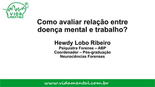 Como avaliar relação entre
doença mental e trabalho?
Hewdy Lobo Ribeiro
Psiquiatra Forense – ABP
Coordenador – Pós-graduação
Neurociências Forenses
 