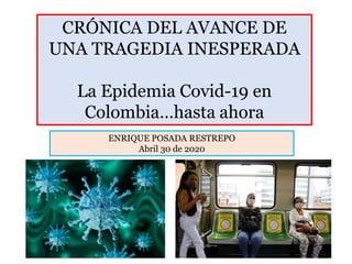CRÓNICA DEL AVANCE DE
UNA TRAGEDIA INESPERADA
La Epidemia Covid-19 en
Colombia…hasta ahora
ENRIQUE POSADA RESTREPO
Abril 30 de 2020
 