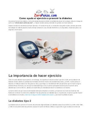 Como ayuda el ejercicio a prevenir la diabetes
Una de las formas más viables y menos demandantes para controlar la cantidad de azúcar en la sangre, reducir el riesgo de
sufrir una "enfermedad cardiovascular", y mejorar nuestra salud y bienestar en general, es hacer ejercicio.
A pesar de todos los beneficios de hacer ejercicio, el mundo de hoy es un mundo lleno de gente inactiva, donde casi todos
los trabajos se realizan pasando mucho tiempo sentado en una cómoda silla frente a un computador, el ejercicio pasa a un
segundo o tercer plano.
La importancia de hacer ejercicio
Todo el mundo debería hacer ejercicio, sin embargo, los expertos en salud nos dicen que sólo el 30% de la población de
Estados Unidos obtiene la cantidad recomendada de treinta minutos de actividad física diaria, y el 25% no está activa en
absoluto, en México todavía es más grave la cifra ya que llega a un escalofriante 56% de personas que no hacen ninguna
actividad física. De hecho, se cree que la inactividad llega a ser una de las principales razones para el aumento de la
diabetes tipo 2 en los EE.UU., debido a la inactividad y la obesidad promover la resistencia a la insulina.
La buena noticia es que nunca es demasiado tarde para empezar a moverse, y el ejercicio es una de las maneras más
fáciles de comenzar el control de tu diabetes. Para las personas con diabetes tipo 2, en particular, el ejercicio puede mejorar
la sensibilidad a la insulina, disminuir el riesgo de enfermedades del corazón, y promover la pérdida de peso.
La diabetes tipo 2
La diabetes está en aumento. El número de personas diagnosticadas con diabetes cada año aumentó en un 48% entre 1980
y 1994. Se encuentra entre las primeras causas de muerte en México (México ocupa el 6to. lugar mundial en número de
 