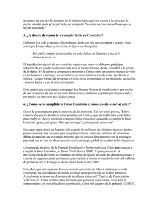 momento en que nos levantamos en la mañana hasta que nos vamos a la cama por la
noche, nuestra meta principal debe ser compartir "las noticias más maravillosas que se
hayan anunciado."
5. ¿A dónde debemos ir a cumplir la Gran Comisión?
Debemos ir a todo el mundo. Sin embargo, Jesús nos dio una estrategia a seguir. Justo
antes que El ascendiera a los cielos, le dijo a sus discípulos:
Me seréis testigos en Jerusalén, en toda Judea, en Samaria, y hasta lo
último de la tierra.
El significado original de este mandato sugiere que nosotros debemos participar
activamente en ayudar a alcanzar cada área al mismo tiempo, desde Jerusalén a lo último
de la tierra. Yo le animo a comenzar a presentar a Cristo como una nueva manera de vivir
en su Jerusalén - su hogar, su vecindario, su universidad o aula de clase, su oficina o
fábrica. Busque formas de presentar a Cristo en su comunidad, en su provincia, su nación,
- nuestra Judea - y en el resto del mundo.
Dios quiere que usted ayude a propagar Sus Buenas Nuevas al mundo entero por medio
de sus oraciones, de sus inversiones financieras y mediante su participación personal, o
por medio de estas tres actividades juntas.
6. ¿Cómo será cumplida la Gran Comisión y cómo puede usted ayudar?
Esa es la gran pregunta para la mayoría de las personas. Tal vez usted piense, "Estoy
convencido que los hombres están perdidos sin Cristo y que las multitudes están listas
para recibirlo. Quiero obedecer a nuestro Señor Jesucristo ayudando a cumplir la Gran
Comisión, pero ¿qué quiere Dios que yo haga? ¿cómo puedo comenzar?
Esta gran tarea podrá ser lograda sólo cuando los millones de cristianos trabajen juntos,
proporcionando sus recursos para completar la tarea. Además, millones de cristianos
deben desarrollar una estrategia personal que se vincule directamente con la estrategia
personal que se vincule directamente con la estrategia global de nuestro Señor Jesucristo.
La estrategia mundial de la Cruzada Estudiantil y Profesional para Cristo para ayudar a
cumplir la Gran Comisión, se llama "Vida Nueva 2000". El plan promueve la
movilización de millones de cristianos en miles de iglesis de todas las denominaciones, y
cientos de organizaciones misioneras, para ayudar a saturar el mundo de seis mil millones
de personas con el Evangelio, desde ahora hasta el año 2000.
Este plan, que está apoyado financieramente por miles de líderes cristianos en cada
continente, ha considerado al mundo en áreas demográficas de un millón personas.
Actualmente estamos en el proceso de establecer cinco mil "Centros de Capacitación
Vida Nueva". Estos centros están formados por personas capacitadas, dedicadas al
entrenamiento de multiplicadores espirituales; y diez mil equipos de la película "JESÚS",
 
