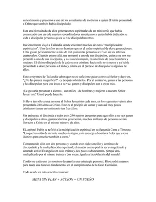 su testimonio y presentó a uno de los estudiantes de medicina a quien él había presentado
a Cristo que también había discipulado.
Este era el resultado de diez generaciones espirituales de un ministerio que había
comenzado con un ode nuestro scoordinadores americanos y quien había dedicado su
vida a discipular personas qu ea su vez discipulaban otros.
Recientemente viajé a Tailandia donde encontré muchos de estos "multiplicadore
espirituales". Uno de ellos era un hombre que es el padre espiritual de doce generaciones.
El ha guido personalmente a más de mil quinientas personas a Cristo en los últimos
cuatro años. Cuando estuve allá, me presentó a uno de sus discípulos, quien a su vez me
presentó a uno de sus discípulos, y así sucesivamente, en una línea de doce hombres y
mujeres. El último discípulo de la cadena era cristiano hacía sólo seis meses y ya había
presentado a doce personas a Cristo y estaba en el preceso de discipular a algunos de
ellos.
Estos creyentes de Tailandia saben que no es suficiente guiar a otros al Señor y decirles,
"¿No les parece magnífico?" - y después olvidarlos. Por el contrario, ganan a las personas
y las discipulan para que éstas a su vez, ganen y discipulen aun a otras más.
¿Le gustaría presentar a cientos - aun miles - de hombres y mujeres a nuestro Señor
Jesucristo? Usted puede hacerlo.
Si lleva tan sólo a una persona al Señor Jesucristo cada mes, en los siguientes veinte años
presentaría 240 almas a Cristo. Este es el pricipio de sumar y aun así muy pocos
cristianos tienen un testimonio tan fructífero.
Sin embargo, si discipula a todos esos 240 nuevos creyentes para que ellos a su vez ganen
y discipulen a otros, generación tras generación, muchos millones de personas serían
llevados a Cristo en el mismo número de años.
EL apóstol Pablo se refirió a la multiplicación espiritual en su Segunda Carta a Timoteo.
"Lo que has oído de mí ante muchos testigos, esto encarga a hombres fieles que esean
idóneos para enseñar también a otros."
Comenzando sólo con dos personas y usando este ciclo sencillo y continuo de
discipulado y la multiplicación espiritual; el mundo entero podría ser evangelizado y
saturado con el Evangelio en sólo treinta y dos pasos subsecuentes, porque dos,
mulitplicado por sí mismo treinta y dos veces, iguala a la población del mundo!
Conforme cada uno de nosotros desarrolla una estrategia personal, Dios podrá usarnos
para tener una función fundamental en el cumplimineto de la Gran Comisión.
Todo reside en esta sencilla ecuación:
META SIN PLAN + ACCION = UN SUEÑO
 
