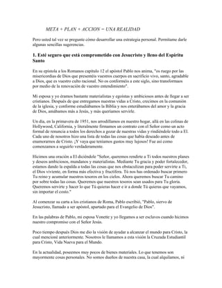 META + PLAN + ACCION = UNA REALIDAD
Pero usted tal vez se pregunte cómo desarrollar una estrategia personal. Permítame darle
algunas sencillas sugerencias.
1. Esté seguro que está comprometido con Jesucristo y lleno del Espíritu
Santo
En su epístola a los Romanos capítulo 12 el apóstol Pablo nos anima, "os ruego por las
misericordias de Dios que presentéis vuestros cuerpos en sacrificio vivo, santo, agradable
a Dios, que es vuestro culto racional. No os conforméis a este siglo, sino transformaos
por medio de la renovación de vuestro entendimiento".
Mi esposa y yo éramos bastante materialistas y egoístas y ambiciosos antes de llegar a ser
cristianos. Después de que entregamos nuestras vidas a Cristo, crecimos en la comunión
de la iglesia, y conforme estudiábamos la Biblia y nos enterábamos del amor y la gracia
de Dios, amábamos más a Jesús, y más queríamos servirle.
Un día, en la primavera de 1951, nos arrodillamos en nuestro hogar, allá en las colinas de
Hollywood, California, y literalmente firmamos un contrato con el Señor como un acto
formal de renuncia a todos los derechos a gozar de nuestras vidas y rindiéndole todo a El.
Cada uno de nosotros hizo una lista de todas las cosas que había deseado antes de
enamorarnos de Cristo. ¡Y vaya que teníamos gustos muy lujosos! Fue así como
comenzamos a seguirlo verdaderamente.
Hicimos una oración a El diciéndole "Señor, queremos rendirte a Ti todos nuestros planes
y deseos ambiciosos, mundanos y materialistas. Mediante Tu gracia y poder fortalecedor,
estamos dando la espalda a todas las cosas que nos obstaculizan para poder servirte a Ti,
el Dios viviente, en forma más efectiva y fructífera. Tú nos has ordenado buscar primero
Tu reino y acumular nuestros tesoros en los cielos. Ahora queremos buscar Tu camino
por sobre todas las cosas. Queremos que nuestros tesoros sean usados para Tu gloria.
Queremos servirte y hacer lo que Tú quieras hacer e ir a donde Tú quieras que vayamos,
sin importar el costo."
Al comenzar su carta a los cristianos de Roma, Pablo escribió, "Pablo, siervo de
Jesucristo, llamado a ser apóstol, apartado para el Evangelio de Dios".
En las palabras de Pablo, mi esposa Vonette y yo llegamos a ser esclavos cuando hicimos
nuestro compromiso con el Señor Jesús.
Poco tiempo después Dios me dio la visión de ayudar a alcanzar el mundo para Cristo, la
cual mencioné anteriormente. Nosotros le llamamos a esta visión la Cruzada Estudiantil
para Cristo, Vida Nueva para el Mundo.
En la actualidad, poseemos muy pocos de bienes materiales. Lo que tenemos son
mayormente cosas personales. No somos dueños de nuestra casa, la cual alquilamos, ni
 