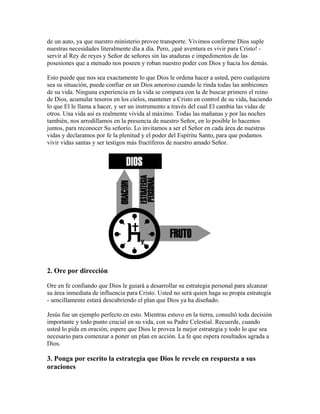 de un auto, ya que nuestro ministerio provee transporte. Vivimos conforme Dios suple
nuestras necesidades literalmente día a día. Pero, ¡qué aventura es vivir para Cristo! -
servir al Rey de reyes y Señor de señores sin las ataduras e impedimentos de las
posesiones que a menudo nos poseen y roban nuestro poder con Dios y hacia los demás.
Esto puede que nos sea exactamente lo que Dios le ordena hacer a usted, pero cualquiera
sea su situación, puede confiar en un Dios amoroso cuando le rinda todas las ambicones
de su vida. Ninguna experiencia en la vida se compara con la de buscar primero el reino
de Dios, acumular tesoros en los cielos, mantener a Cristo en control de su vida, haciendo
lo que El le llama a hacer, y ser un instrumento a través del cual El cambia las vidas de
otros. Una vida así es realmente vivida al máximo. Todas las mañanas y por las noches
también, nos arrodillamos en la presencia de nuestro Señor, en lo posible lo hacemos
juntos, para reconocer Su señorío. Lo invitamos a ser el Señor en cada área de nuestras
vidas y declaramos por fe la plenitud y el poder del Espíritu Santo, para que podamos
vivir vidas santas y ser testigos más fructíferos de nuestro amado Señor.
2. Ore por dirección
Ore en fe confiando que Dios le guiará a desarrollar su estrategia personal para alcanzar
su área inmediata de influencia para Cristo. Usted no será quien haga su propia estrategia
- sencillamente estará descubriendo el plan que Dios ya ha diseñado.
Jesús fue un ejemplo perfecto en esto. Mientras estuvo en la tierra, consultó toda decisión
importante y todo punto crucial en su vida, con su Padre Celestial. Recuerde, cuando
usted lo pida en oración, espere que Dios le provea la mejor estrategia y todo lo que sea
necesario para comenzar a poner un plan en acción. La fe que espera resultados agrada a
Dios.
3. Ponga por escrito la estrategia que Dios le revele en respuesta a sus
oraciones
 