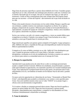 Haga listas de personas específicas a quienes desea hablarles de Cristo. Considere grupos
específicos en su vida y desarrolle una estrategia para alcanzar a cada uno. Comience con
su familia. Recuerde que en su hogar, más que en cualquier otro lugar, su vida será su
testimonio. Confíe en Dios continuamente para estar siempre lleno del Espíritu Santo,
para que sus acciones - el fruto del Espíritu - den testimonio de lo que Jesús ha hecho en
su vida.
Planee cómo puede alcanzar a las personas con las cuales trabaja. Busque a aquellos que
son cristianos, y pídales reunirse con usted para evangelizar su oficina. En su iglesia,
póngase a disposición de su pastor. Ofrézcase para enseñar en la Escuela Dominical, y
especialmente, sea parte del equipo de visitación evangelística. Anime a otros miembros
de su iglesia a desarrollar sus propias estrategias.
Invite a sus vecinos a un café o té o postre evangelístico, o inicie un estudio bíblico para
evangelizar en su barrio. Cuéntele a sus amigos lo que Cristo ha hecho en su vida y
anímelos a creer que El puede hacer lo mismo por ellos.
Haga oración por aquellos con quienes quiere compartir el Evangelio. Luego acérquese a
ellos. Hábleles del amor y el perdón de Dios que está disponible por medio de Jesucristo.
Déles la oportunidad de recibirlo.
Comparta su fe como un hábito constante en su vida - hable de Cristo dondequiera que
vaya. Cuando las personas confién en El como Señor y Salvador, comience a
discipularlas e inclúyalas en el ciclo de multiplicación. Invítelas a reunirse con usted en
un esfuerzo para saturar su comunidad entera con el mensaje de Cristo.
4. Busque la capacitación
Aprenda todo lo que pueda acerca de cómo llevar a cabo su estrategia personal para
ayudar a cumplir la Gran Comisión. Millones de estudiantes, de profesionales y pastores
están aprovechando la capacitación y los materiales queofrece la Cruzada Estudiantil para
Cristo. Esta capacitación le proporcionará técnicas para ganar a las personas para Cristo,
edificándolas en la fe y enviándolas al mundo con las Buenas Nuevas del amor y perdón
de Dios.
Un nueva serie de capacitación en videocintas de seis horas, "Alcanzando su Mundo Para
Cristo", está disponible para ayudarlo a cristianizar a sus vecinos y seres queridos para
Cristo. Esta serie también muestra cómo usar el video "JESÚS" en su propio hogar u
oficina como una herramienta evangelizadora.
Yo le animo a diseñar su estrategia personal ahora mismo. Haga una lista de aquéllos a
quienes les quiere hablar de Cristo. Haga otra lista de personas a quienes puede
discipular, capacitándolas para experimentar y compartir la vida abundante en Cristo.
Comience inmediatamente a desarrollar su estrategia.
5. Tome la iniciativa
 