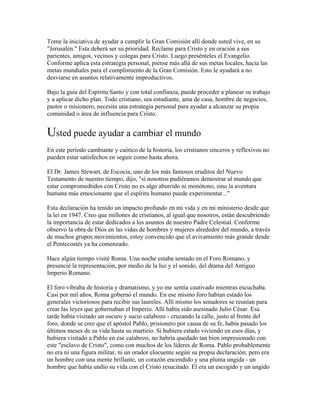 Tome la iniciativa de ayudar a cumplir la Gran Comisión allí donde usted vive, en su
"Jerusalén." Esta deberá ser su prioridad. Reclame para Cristo y en oración a sus
parientes, amigos, vecinos y colegas para Cristo. Luego presénteles el Evangelio.
Conforme aplica esta estrategia personal, piense más allá de sus metas locales, hacia las
metas mundiales para el cumplimiento de la Gran Comisión. Esto le ayudará a no
desviarse en asuntos relativamente improductivos.
Bajo la guía del Espíritu Santo y con total confianza, puede proceder a planear su trabajo
y a aplicar dicho plan. Todo cristiano, sea estudiante, ama de casa, hombre de negocios,
pastor o misionero, necesita una estrategia personal para ayudar a alcanzar su propia
comunidad o área de influencia para Cristo.
Usted puede ayudar a cambiar el mundo
En este período cambiante y caótico de la historia, los cristianos sinceros y reflexivos no
pueden estar satisfechos en seguir como hasta ahora.
El Dr. James Stewart, de Escocia, uno de los más famosos eruditos del Nuevo
Testamento de nuestro tiempo, dijo, "si nosotros pudiéramos demostrar al mundo que
estar compromedtidos con Cristo no es algo aburrido ni monótono, sino la aventura
humana más emocionante que el espíritu humano puede experimentar..."
Esta declaración ha tenido un impacto profundo en mi vida y en mi ministerio desde que
la leí en 1947. Creo que millones de cristianos, al igual que nosotros, están descubriendo
la importancia de estar dedicados a los asuntos de nuestro Padre Celestial. Conforme
observo la obra de Dios en las vidas de hombres y mujeres alrededor del mundo, a través
de muchos grupos movimientos, estoy convencido que el avivamiento más grande desde
el Pentecostés ya ha comenzado.
Hace algún tiempo visité Roma. Una noche estaba sentado en el Foro Romano, y
presencié la representación, por medio de la luz y el sonido, del drama del Antiguo
Imperio Romano.
El foro vibraba de historia y dramatismo, y yo me sentía cautivado mientras escuchaba.
Casi por mil años, Roma gobernó el mundo. En ese mismo foro habían estado los
generales victoriosos para recibir sus laureles. Allí mismo los senadores se reunían para
crear las leyes que gobernaban el Imperio. Allí había sido asesinado Julio César. Esa
tarde había visitado un oscuro y sucio calabozo - cruzando la calle, justo al frente del
foro, donde se cree que el apóstol Pablo, prisionero por causa de su fe, había pasado los
últimos meses de su vida hasta su martirio. Si hubiera estado viviendo en esos días, y
hubiera visitado a Pablo en ese calabozo, no habría quedado tan bien impresionado con
este "esclavo de Cristo", como con muchos de los líderes de Roma. Pablo probablemente
no era ni una figura militar, ni un orador elocuente según su propia declaración; pero era
un hombre con una mente brillante, un corazón encendido y una pluma ungida - un
hombre que había undio su vida con el Cristo resucitado. El era un escogido y un ungido
 