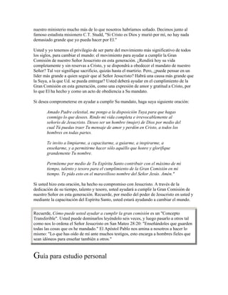 nuestro ministerio mucho más de lo que nosotros habríamos soñado. Decimos junto al
famoso estadista misionero C.T. Studd, "Si Cristo es Dios y murió por mí, no hay nada
demasiado grande que yo pueda hacer por El."
Usted y yo tenemos el privilegio de ser parte del movimiento más significativo de todos
los siglos, para cambiar el mundo: el movimiento para ayudar a cumplir la Gran
Comisión de nuestro Señor Jesucristo en esta generación. ¿Rendirá hoy su vida
completamente y sin reservas a Cristo, y se dispondrá a obedecer el mandato de nuestro
Señor? Tal vez signifique sacrificio, quizás hasta el martirio. Pero, ¿puede pensar en un
líder más grande a quien seguir que al Señor Jesucristo? Habrá una causa más grande que
la Suya, a la que Ud. se pueda entregar? Usted deberá ayudar en el cumplimiento de la
Gran Comisión en esta generación, como una expresión de amor y gratitud a Cristo, por
lo que El ha hecho y como un acto de obediencia a Su mandato.
Si desea comprometerse en ayudar a cumplir Su mandato, haga suya siguiente oración:
Amado Padre celestial, me pongo a la disposición Tuya para que hagas
conmigo lo que desees. Rindo mi vida completa e irrevocablemente al
señorío de Jesucristo. Deseo ser un hombre (mujer) de Dios por medio del
cual Tú puedas traer Tu mensaje de amor y perdón en Cristo, a todos los
hombres en todas partes.
Te invito a limpiarme, a capacitarme, a guiarme, a inspirarme, a
enseñarme, y a permitirme hacer sólo aquéllo que honre y glorifique
grandemente Tu nombre.
Permíteme por medio de Tu Espíritu Santo contribuir con el máximo de mi
tiempo, talento y tesoro para el cumplimiento de la Gran Comisión en mi
tiempo. Te pido esto en el maravilloso nombre del Señor Jesús. Amén."
Si usted hizo esta oración, ha hecho su compromiso con Jesucristo. A través de la
dedicación de su tiempo, talento y tesoro, usted ayudará a cumplir la Gran Comisión de
nuestro Señor en esta generación. Recuerde, por medio del poder de Jesucristo en usted y
mediante la capacitación del Espíritu Santo, usted estará ayudando a cambiar el mundo.
Recuerde, Cómo puede usted ayudar a cumplir la gran comisión es un "Concepto
Transferible". Usted puede dominarlos leyéndolo seis veces, y luego pasarlo a otros tal
como nos lo ordena el Señor Jesucristo en San Mateo 28:20: "Enseñándoles que guarden
todas las cosas que os he mandado." El Apóstol Pablo nos amina a nosotros a hacer lo
mismo: "Lo que has oído de mí ante muchos testigos, esto encarga a hombres fieles que
sean idóneos para enseñar también a otros."
Guía para estudio personal
 