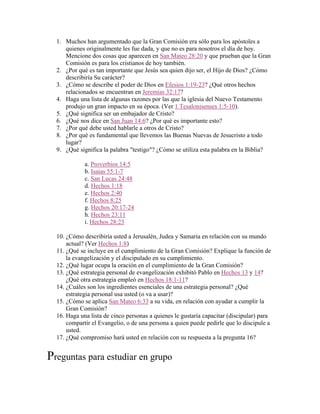 1. Muchos han argumentado que la Gran Comisión era sólo para los apóstoles a
quienes originalmente les fue dada, y que no es para nosotros el día de hoy.
Mencione dos cosas que aparecen en San Mateo 28:20 y que prueban que la Gran
Comisión es para los cristianos de hoy también.
2. ¿Por qué es tan importante que Jesús sea quien dijo ser, el Hijo de Dios? ¿Cómo
describiría Su carácter?
3. ¿Cómo se describe el poder de Dios en Efesios 1:19-23? ¿Qué otros hechos
relacionados se encuentran en Jeremías 32:17?
4. Haga una lista de algunas razones por las que la iglesia del Nuevo Testamento
produjo un gran impacto en su época. (Ver 1 Tesalonisenses 1:5-10).
5. ¿Qué significa ser un embajador de Cristo?
6. ¿Qué nos dice en San Juan 14:6? ¿Por qué es importante esto?
7. ¿Por qué debe usted hablarle a otros de Cristo?
8. ¿Por qué es fundamental que llevemos las Buenas Nuevas de Jesucristo a todo
lugar?
9. ¿Qué significa la palabra "testigo"? ¿Cómo se utiliza esta palabra en la Biblia?
a. Proverbios 14:5
b. Isaías 55:1-7
c. San Lucas 24:48
d. Hechos 1:18
e. Hechos 2:40
f. Hechos 8:25
g. Hechos 20:17-24
h. Hechos 23:11
i. Hechos 28:23
10. ¿Cómo describiría usted a Jerusalén, Judea y Samaria en relación con su mundo
actual? (Ver Hechos 1:8)
11. ¿Qué se incluye en el cumplimiento de la Gran Comisión? Explique la función de
la evangelización y el discipulado en su cumplimiento.
12. ¿Qué lugar ocupa la oración en el cumplimiento de la Gran Comisión?
13. ¿Qué estrategia personal de evangelización exhibitó Pablo en Hechos 13 y 14?
¿Qué otra estrategia empleó en Hechos 18:1-11?
14. ¿Cuáles son los ingredientes esenciales de una estrategia personal? ¿Qué
estrategia personal usa usted (o va a usar)?
15. ¿Cómo se aplica San Mateo 6:33 a su vida, en relación con ayudar a cumplir la
Gran Comisión?
16. Haga una lista de cinco personas a quienes le gustaría capacitar (discipular) para
compartir el Evangelio, o de una persona a quien puede pedirle que lo discipule a
usted.
17. ¿Qué compromiso hará usted en relación con su respuesta a la pregunta 16?
Preguntas para estudiar en grupo
 
