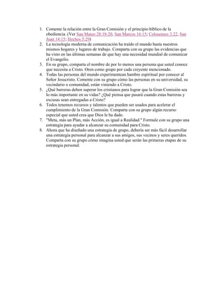 1. Comente la relación entre la Gran Comisión y el principio bíblico de la
obediencia. (Ver San Mateo 28:18-20, San Marcos 16:15; Colosenses 3:22, San
Juan 14:15; Hechos 5:29)
2. La tecnología moderna de comunicación ha traído el mundo hasta nuestros
mismos hogares y lugares de trabajo. Comparta con su grupo las evidencias que
ha visto en las últimas semanas de que hay una necesidad mundial de comunicar
el Evangelio.
3. En su grupo, comparta el nombre de por lo menos una persona que usted conoce
que necesita a Cristo. Oren como grupo por cada creyente mencionado.
4. Todas las personas del mundo experimentean hambre espiritual por conocer al
Señor Jesucristo. Comente con su grupo cómo las personas en su universidad, su
vecindario o comunidad, están viniendo a Cristo.
5. ¿Qué barreras deben superar los cristianos para lograr que la Gran Comisión sea
lo más importante en su vidas? ¿Qué piensa que pasará cuando estas barreras y
excusas sean entregadas a Cristo?
6. Todos tenemos recursos y talentos que pueden ser usados para acelerar el
cumplimiento de la Gran Comisión. Comparta con su grupo algún recurso
especial que usted crea que Dios le ha dado.
7. "Meta, más un Plan, más Acción, es igual a Realidad." Formule con su grupo una
estrategia para ayudar a alcanzar su comunidad para Cristo.
8. Ahora que ha diseñado una estrategia de grupo, debería ser más fácil desarrollar
una estrategia personal para alcanzar a sus amigos, sus vecinos y seres queridos.
Comparta con su grupo cómo imagina usted que serán las primeras etapas de su
estrategia personal.
 