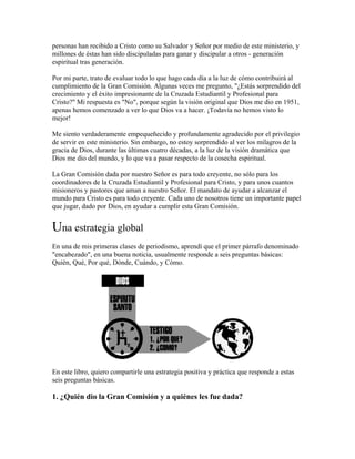 personas han recibido a Cristo como su Salvador y Señor por medio de este ministerio, y
millones de éstas han sido discipuladas para ganar y discipular a otros - generación
espiritual tras generación.
Por mi parte, trato de evaluar todo lo que hago cada día a la luz de cómo contribuirá al
cumplimiento de la Gran Comisión. Algunas veces me pregunto, "¿Estás sorprendido del
crecimiento y el éxito impresionante de la Cruzada Estudiantil y Profesional para
Cristo?" Mi respuesta es "No", porque según la visión original que Dios me dio en 1951,
apenas hemos comenzado a ver lo que Dios va a hacer. ¡Todavía no hemos visto lo
mejor!
Me siento verdaderamente empequeñecido y profundamente agradecido por el privilegio
de servir en este ministerio. Sin embargo, no estoy sorprendido al ver los milagros de la
gracia de Dios, durante las últimas cuatro décadas, a la luz de la visión dramática que
Dios me dio del mundo, y lo que va a pasar respecto de la cosecha espiritual.
La Gran Comisión dada por nuestro Señor es para todo creyente, no sólo para los
coordinadores de la Cruzada Estudiantil y Profesional para Cristo, y para unos cuantos
misioneros y pastores que aman a nuestro Señor. El mandato de ayudar a alcanzar el
mundo para Cristo es para todo creyente. Cada uno de nosotros tiene un importante papel
que jugar, dado por Dios, en ayudar a cumplir esta Gran Comisión.
Una estrategia global
En una de mis primeras clases de periodismo, aprendí que el primer párrafo denominado
"encabezado", en una buena noticia, usualmente responde a seis preguntas básicas:
Quién, Qué, Por qué, Dónde, Cuándo, y Cómo.
En este libro, quiero compartirle una estrategia positiva y práctica que responde a estas
seis preguntas básicas.
1. ¿Quién dio la Gran Comisión y a quiénes les fue dada?
 
