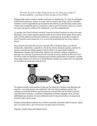 De cierto, de cierto os digo: El que en mí cree, las obras que yo hago, él
las hará también; y aun mayores hará, porque yo voy al Padre.
Ningún poder puede resistirse cuando usted actúa en obediencia y fe como Su embajador.
Usted tiene la promesa, "mayor es el que está en vosotros que el que está en el mundo".
También, tiene la seguridad de que las puertas del infierno no prevalecerán contra usted.
Cuanto más comprenda quién es Jesucristo y todo lo que El ha hecho y hará en y a través
de usted, más querrá confiar en El, obedecerle y servirle completamente.
¿A quiénes dio Cristo la Gran Comisión? Jesús dio la Gran Comisión no sólo a Sus once
discípulos, sino a todos aquellos que han creído en El a través de los siglos. Por lo tanto,
todo cristiano debería involucrarse dinámica y continuamente en ayudar a cumplir la
Gran Comisión como manera de vivir, a través de la utilizaciín de sus vidas, talento y
tesoro.
Poco después que Jesús dio la Gran Comisión, Dios el Espíritu Santo, en el día de
Pentecostés, transformó y capacitó la vida de los mismos dicípulos quienes, durante Su
pasión y crucifixión, habían negado a nuestro Señor y la mayor parte lo habían
abandonado. Después del Pentecostés, salieron con valentía y audacia, dispuestos a
arriesgar sus vidas por la proclamación del mensaje de amor y perdón de Dios en Cristo.
En efecto, todos los discípulos murieron como mártires predicando el Evangelio, excepto
Juan, quien murió en el exilio en la Isla de Patmos, después que sobrevivió a ser quemado
en un caldero de aceite por razón de su fe.
Por alguna extraña razón tenemos la idea que los primeros cristianos eran diferentes de
nosotros - que ellos poseían una calidad de vida a la cual no podemos aspirar. Sin
embargo es un hecho histórico que las personas a las que Dios dio Su Gran Comisión
eran individuos comunes y corrientes, trabajadores normales, plagados de las mismas
debilidades que nosotros. La única diferencia entre la mayoría de ellos y la mayoria de
nosotros radica en dos cosas:
Primero, tenían plena confianza en un Señor resucitado, triunfante sobre la muerte. Aquél
que vivió entre ellos y que volverá otra vez para reinar en la tierra.
Segundo, estaban llenos del Espíritu Santo.
 