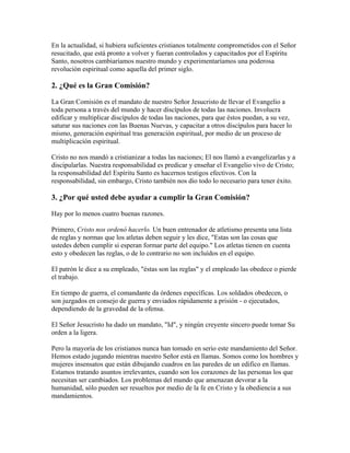 En la actualidad, si hubiera suficientes cristianos totalmente comprometidos con el Señor
resucitado, que está pronto a volver y fueran controlados y capacitados por el Espíritu
Santo, nosotros cambiaríamos nuestro mundo y experimentaríamos una poderosa
revolución espiritual como aquella del primer siglo.
2. ¿Qué es la Gran Comisión?
La Gran Comisión es el mandato de nuestro Señor Jesucristo de llevar el Evangelio a
toda persona a través del mundo y hacer discípulos de todas las naciones. Involucra
edificar y multiplicar discípulos de todas las naciones, para que éstos puedan, a su vez,
saturar sus naciones con las Buenas Nuevas, y capacitar a otros discípulos para hacer lo
mismo, generación espiritual tras generación espiritual, por medio de un proceso de
multiplicación espiritual.
Cristo no nos mandó a cristianizar a todas las naciones; El nos llamó a evangelizarlas y a
discipularlas. Nuestra responsabilidad es predicar y enseñar el Evangelio vivo de Cristo;
la responsabilidad del Espíritu Santo es hacernos testigos efectivos. Con la
responsabilidad, sin embargo, Cristo también nos dio todo lo necesario para tener éxito.
3. ¿Por qué usted debe ayudar a cumplir la Gran Comisión?
Hay por lo menos cuatro buenas razones.
Primero, Cristo nos ordenó hacerlo. Un buen entrenador de atletismo presenta una lista
de reglas y normas que los atletas deben seguir y les dice, "Estas son las cosas que
ustedes deben cumplir si esperan formar parte del equipo." Los atletas tienen en cuenta
esto y obedecen las reglas, o de lo contrario no son incluídos en el equipo.
El patrón le dice a su empleado, "éstas son las reglas" y el empleado las obedece o pierde
el trabajo.
En tiempo de guerra, el comandante da órdenes específicas. Los soldados obedecen, o
son juzgados en consejo de guerra y enviados rápidamente a prisión - o ejecutados,
dependiendo de la gravedad de la ofensa.
El Señor Jesucristo ha dado un mandato, "Id", y ningún creyente sincero puede tomar Su
orden a la ligera.
Pero la mayoría de los cristianos nunca han tomado en serio este mandamiento del Señor.
Hemos estado jugando mientras nuestro Señor está en llamas. Somos como los hombres y
mujeres insensatos que están dibujando cuadros en las paredes de un edifico en llamas.
Estamos tratando asuntos irrelevantes, cuando son los corazones de las personas los que
necesitan ser cambiados. Los problemas del mundo que amenazan devorar a la
humanidad, sólo pueden ser resueltos por medio de la fe en Cristo y la obediencia a sus
mandamientos.
 