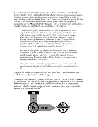Si nosotros tomamos a nuestro Señor en serio, debemos dedicarnos completamente -
tiempo, talento y tesoro - al cumplimiento de la Gran Comisión, no como una obligación
legalista, sino como una expresión de amor y gratitud por lo que Cristo ha hecho por
nosotros. Si queremos obedecerle, El dice, "Id", y esta es razón suficiente para ir. En San
Marcos 8:34-38 se registra el mandato de nuestro Señor a todos sus discípulos y,
juntamente con San Marcos 10:29,30 y San Juan 14:21, se prometen ricas recompensas y
grandes bendiciones para todos los que confían en El y le obedecen.
Y llamando a la gente y a sus discípulos, les dijo: Si alguno quiere venir
en pos de mí, niéguese a sí mismo, y tome su cruz y sígame. Porque todo
el que quiera salvar su vida, la perderá; y todo el que pierda su vida por
causa de mí y del Evangelio, la salvará. Porque, ¿qué aprovechará el
hombre si ganare todo el mundo, y perdiere su alma? Porque el que se
avergonzare de mí y de mis palabras en esta generación adúltera y
pecadora, el Hijo del Hombre se avergonzará también de él, cuando
venga en la gloria de su Padre con los santos ángeles".!
De cierto os digo que no hay ninguno que haya dejado casa, o hermanos,
o hermanas, o padre, o madre, o mujer, o hijos, o tierras, por causa de mí
y del Evangelio, que no reciba cien veces más ahora en este tiempo;
casas, hermanos, hermanas, madres, hijos y tierras, con persecuciones; y
en el siglo venidero la vida eterna.
El que tiene mis mandamientos, y los guarda, ése es el que me ama; y el
que me ama, será amado por mi Padre, y yo le amaré, y me manifestaré a
él.
Segundo, los hombres están perdidos sin Cristo. Jesús dijo, "Yo soy el camino, y la
verdad, y la vida. Nadie viene al Padre sino por mí.
Esto puede sonar exagerado, cerrado o intolerante, pero eso es lo que el Señor Jesús dijo,
y ¡Jesucristo es Dios! Por muchos años le he preguntado a las personas de todo el mundo
si han encontrado a Dios. Aparte de los que han conocido a Cristo en un encuentro
personal y vital, la respuesta general es, "¡Estoy buscando a Dios; espero encontrarlo,
pero no lo he encontrado todavía!"
 