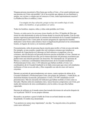 Ninguna persona encontrará a Dios hasta que reciba a Cristo. ¿Cree usted realmente que
una persona sin Cristo está perdida? ¿Se le ha ocurrido que algunos de sus familiares y
amigos, sus vecinos y colegas que no conocen a Cristo, están espiritualmente muertos?
La Palabra de Dios es enfática y clara:
Y en ningún otro hay salvación; porque no hay otro nombre bajo el cielo,
dado a los hombres, en que podamos ser salvos.
Todos los hombres, mujeres, niños y niñas están perdidos sin Cristo.
Tercero, en todas partes las personas tienen hambre de Dios. El hambre de Dios que
tienen ha sido demostrada en miles de formas desde la creación del hombre. Esta ha sido
nuestra experiencia personal desde el comienzo del ministerio de la Cruzada Estudiantil y
Profesional para Cristo. Como parte de nuestro programa de capacitación mundial,
dedicamos varias horas cada semana a hacer evangelización personal en las comunidades
locales, en lugares de recreo y en reuniones públicas.
Frecuentemente, miles de personas hacen oración para recibir a Cristo en una sola tarde.
Por ejemplo, en una ocasión, cuando diez mil cristianos coreanos que tomaban un
Seminario de Capacitación en Liderazgo en Seúl salieron a evangelizar a los no-
cristianos, más de dieciséis mil personas hicieron oración recibiendo a Cristo. Durante un
congreso internacional de tres días, por lo menos diecisiete mil personas escucharon que
podían tener una relación personal con Jesucristo. Por intermedio de 155 personas de
México y veinticinco coordinadores latinoamericanos de la Cruzada Estudiantil y
Profesional para Cristo; otros 1.245 indicaron que habían recibido a Cristo. Los
coordinadores de la Cruzada Estudiantil en la India oraron para que cinco mil estudiantes
recibieran a Cristo en un solo año, y Dios respondió con más de cinco mil nuevos
creyentes.
Durante un período de aproximadamente seis meses, cuatro equipos de atletas de la
Cruzada Estudiantil y Profesional para Cristo, dos grupos de cantantes, y André Kole, un
ilusionista bastante reconocido, presentaron a Cristo a 351.887 estudiantes en 629
presentaciones. Más de cincuenta mil indicaron que habían recibido a Cristo como su
Salvador. Muchos miles de estudiantes más y laicos hicieron compromiso con Cristo, por
medio del ministerio de otros coordinadores y de los miles a los que ellos habían
capacitado.
Decenas de millones en el mundo entero han tomado decisiones de salvación después de
ver la película "JESUS" en sus propios idiomas.
Recuerdo a un portero a quien le hablé de Cristo en un hotel donde me estaba
hospedando. El estaba muy desanimado.
"Los porteros no somos muy importantes", me dijo. "La mayoría mira a los porteros
como seres inferiores."
 