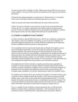 Yo puse mi mano sobre su hombro y le dije, "Quiero que sepa que Dios lo ama y que yo
lo amo también. A los ojos de Dios usted es tan importante como la persona más famosa
del mundo."
El Espíritu Santo había preparado su corazón para las "Buenas Nuevas," y él recibió a
Cristo como su Salvador, cuando nos inclinamos para hacer una oración.
Todas las personas del mundo están hambrientas de nuestro Señor Jesucristo.
Cuarto: Es urgente completar la tarea mientras las puertas de la oportunidad están
todavía abiertas. Los campos espirituales nunca habían estado tan maduros para la
cosecha. Nosotros no debemos desperdiciar esta oportunidad sin precedentes. Si planea
hacer algo por Cristo y Su reino, hágalo ahora antes que la cosecha finalice.
4. ¿Cuándo se cumplirá la Gran Comisión?
La Gran Comisión es idea del Señor Jesucristo y sólo El, en su soberanía y omniciencia,
sabe cuándo y cómo será cumplida. Sin embargo, ya que El nos dio el mandato y ha
prometido equiparnos para hacer Su voluntad, debemos comprender que El espera que
nosotros cumplamos la Gran Comisión en cada generación .
En la actualidad, todas las naciones del mundo están recibiendo el Evangelio, ya sea a
través de discípulos capacitados, a través de la radio, por medio de la televisión o
mediante literatura. Pero a pesar de que hay un fuerte testimonio de Cristo en cada
nación, la Gran Comisión no se ha cumplido, y permancecerá sin cumplirese hasta que en
cada nación haya una cantidad suficiente de discípulos como para saturar el país, y sean
alcanzadas todas las etnias y grupos, con el Evangelio. Nosotros debemos estar tan
interesados en hacer discípulos como estamos en ver conversiones, y más interesados aún
en la multiplicación espiritual de lo que estamos en el crecimiento numérico.
El cumplimiento de la Gran Comisión no significa que toda persona responderá al
Evangelio en nuestra generación. Algunos, debido a la dureza espiritual del corazón,
inclusive se niegan a escuchar el Evangelio; otros son mental y físicamente incapaces de
responder. Pero esto significa que deberíamos tratar de hacer una presentación del
Evangelio audaz, inteligente y en oración a toda persona y dejarle los resultados a Dios.
No singifica que la mayoría de los que escuchan el Evangelio se volverán cristianos, pero
sí que por lo menos tendrán la opción de escuchar y creer. Nosotros creemos que todo
hombre, mujer o niño sobre la tierra, debe tener la oportunidad de decirle "sí" a Cristo,
después de escuchar una presentación clara y culturalmente relevante del Evangelio. No
es justo que millones de americanos oigan acerca de Cristo miles de veces, cuando más
de dos mil millones de personas no han oído el Evangelio ni siquiera una vez.
Si se va a cumplir la Gran Comisión en nuestra generación, hoy es el día de actuar.
Debemos comenzar ahora y dedicarnos diariamente - como una manera de vivir - a
comunicar el amor y el perdón de Dios a toda persona que conozcamos. Desde el
 