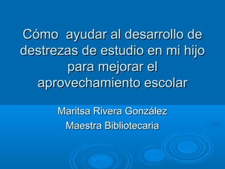 Cómo ayudar al desarrollo de
destrezas de estudio en mi hijo
       para mejorar el
  aprovechamiento escolar

      Maritsa Rivera González
       Maestra Bibliotecaria
 
