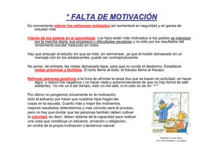 * FALTA DE MOTIVACIÓN
Es conveniente valorar los esfuerzos realizados así aumentará en seguridad y en ganas de
    estudiar más

Interés de los padres en el aprendizaje. Los hijos están más motivados si los padres se interesan
    por la marcha diaria, sus progresos y dificultades escolares y no sólo por los resultados del
    rendimiento escolar traducido en notas.

Hay que empujar al estudio sin que se note, sin sermonear, ya que el insistir demasiado en un
    mensaje con en los adolescentes, puede ser contraproducente.

No poner, de entrada, las metas demasiado lejos, para que no cunda el desánimo. Establecer
    metas próximas y factibles. El éxito llama al éxito, el fracaso llama al fracaso.

Reforzar patrones positivos a la hora de afrontar la tarea (los que se basan en actividad, en hacer
    algo) y reducir los negativos ( no hacer nada y autoconvencerse de que no hay forma de salir
    adelante): “no me va a dar tiempo, esto no me sale, a mí esto no se me da”.

Por último no pongamos únicamente en la motivación,
todo el esfuerzo por hacer que nuestros hijos hagan las
cosas en la escuela. Cuanto más y mejor les motivemos,
mejores resultados obtendremos y más cómodo será el proceso,
pero no hay que olvidar que las personas también deben cultivar
la voluntad, es decir, deben dotarse de la capacidad para realizar
una cosa que constituye un esfuerzo, privación u obligación,
en contra de la propia inclinación o tendencia natural.
 