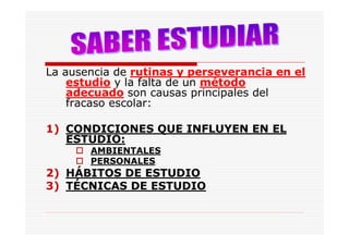 La ausencia de rutinas y perseverancia en el
    estudio y la falta de un método
    adecuado son causas principales del
    fracaso escolar:

1) CONDICIONES QUE INFLUYEN EN EL
   ESTUDIO:
       AMBIENTALES
       PERSONALES
2) HÁBITOS DE ESTUDIO
3) TÉCNICAS DE ESTUDIO
 