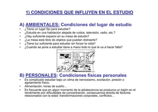 1) CONDICIONES QUE INFLUYEN EN EL ESTUDIO

A) AMBIENTALES: Condiciones del lugar de estudio
•   ¿Tiene un lugar fijo para estudiar?
•   ¿Estudia en una habitación alejada de ruidos, televisión, radio, etc.?
•   ¿Hay suficiente espacio en su mesa de estudio?
•   ¿La mesa está libre de objetos que puedan distraerle?
•   ¿Tiene luz suficiente para estudiar sin forzar la vista?
•   ¿Cuando se pone a estudiar tiene a mano todo lo que le va a hacer falta?




B) PERSONALES: Condiciones físicas personales
•   Es complicado estudiar bajo un clima de nerviosismo, excitación, presión o
    agotamiento físico.
•   Alimentación, horas de sueño…
•   Es frecuente que en algún momento de la adolescencia se produzca un bajón en el
    rendimiento por dificultades de concentración, consecuencia directa de factores
    relacionados con la edad: transformaciones corporales, conflictos…
 