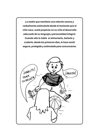 EL LENGUAJE VERBAL DEL NIÑO 159
La madre que mantiene una relación serena y
verbalmente estimulante desde el momento que el
niño nace, suele propiciar en su niño el desarrollo
adecuado de su lenguaje y personalidad integral.
Cuando ella le habla al alimentarlo, bañarlo y
cuidarlo, desde los primeros dias, le hace sentir
seguro, protegido y estimulado para comunciarse.
 