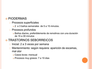  PIODERMAS
Procesos superficiales
 2 a 3 baños semanales de 5 a 15 minutos.
Procesos profundos
 Baños diarios, preferiblemente de remolinos con una duración
de 15 a 30 minutos
 TRASTORNOS SEBORREICOS
Inicial: 2 a 3 veces por semana
Mantenimiento: según requiera: aparición de escamas,
mal olor
 Casos leves: mensual
 Procesos muy grasos: 7 a 10 dias
 