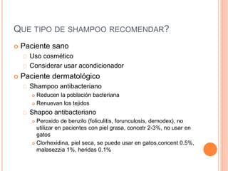 QUE TIPO DE SHAMPOO RECOMENDAR?
 Paciente sano
Uso cosmético
Considerar usar acondicionador
 Paciente dermatológico
Shampoo antibacteriano
 Reducen la población bacteriana
 Renuevan los tejidos
Shapoo antibacteriano
 Peroxido de benzilo (foliculitis, forunculosis, demodex), no
utilizar en pacientes con piel grasa, concetr 2-3%, no usar en
gatos
 Clorhexidina, piel seca, se puede usar en gatos,concent 0.5%,
malasezzia 1%, heridas 0.1%
 