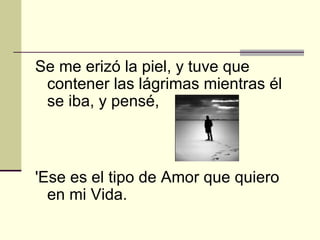 Se me erizó la piel, y tuve que contener las lágrimas mientras él se iba, y pensé, 'Ese es el tipo de Amor que quiero en mi Vida.   
