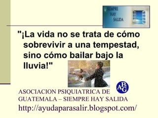 ASOCIACION PSIQUIATRICA DE GUATEMALA – SIEMPRE HAY SALIDA http://ayudaparasalir.blogspot.com/ "¡La vida no se trata de cómo sobrevivir a una tempestad,  sino cómo bailar bajo la lluvia!"   